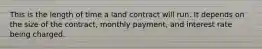 This is the length of time a land contract will run. It depends on the size of the contract, monthly payment, and interest rate being charged.