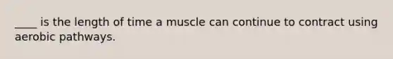 ____ is the length of time a muscle can continue to contract using aerobic pathways.