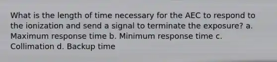 What is the length of time necessary for the AEC to respond to the ionization and send a signal to terminate the exposure? a. Maximum response time b. Minimum response time c. Collimation d. Backup time