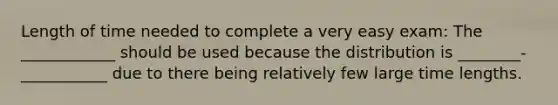 Length of time needed to complete a very easy exam: The ____________ should be used because the distribution is ________-___________ due to there being relatively few large time lengths.