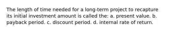 The length of time needed for a long-term project to recapture its initial investment amount is called the: a. present value. b. payback period. c. discount period. d. internal rate of return.