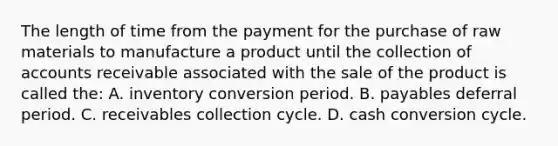 The length of time from the payment for the purchase of raw materials to manufacture a product until the collection of accounts receivable associated with the sale of the product is called the: A. inventory conversion period. B. payables deferral period. C. receivables collection cycle. D. cash conversion cycle.