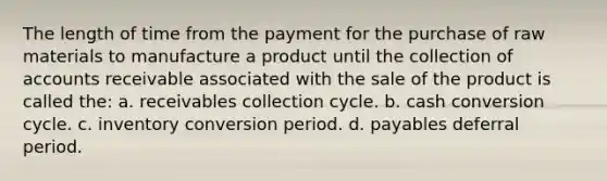 The length of time from the payment for the purchase of raw materials to manufacture a product until the collection of accounts receivable associated with the sale of the product is called the: a. receivables collection cycle. b. cash conversion cycle. c. inventory conversion period. d. payables deferral period.