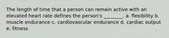 The length of time that a person can remain active with an elevated heart rate defines the person's ________. a. flexibility b. muscle endurance c. cardiovascular endurance d. cardiac output e. fitness