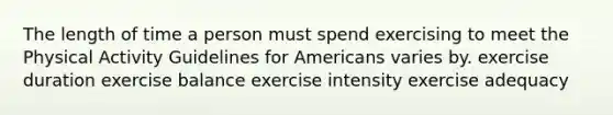 The length of time a person must spend exercising to meet the Physical Activity Guidelines for Americans varies by. exercise duration exercise balance exercise intensity exercise adequacy