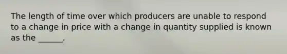 The length of time over which producers are unable to respond to a change in price with a change in quantity supplied is known as the ______.