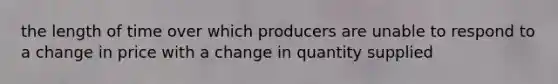 the length of time over which producers are unable to respond to a change in price with a change in quantity supplied