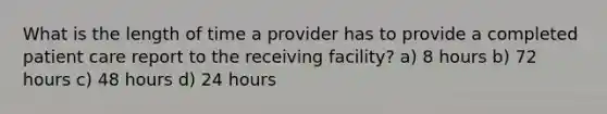 What is the length of time a provider has to provide a completed patient care report to the receiving facility? a) 8 hours b) 72 hours c) 48 hours d) 24 hours