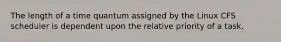 The length of a time quantum assigned by the Linux CFS scheduler is dependent upon the relative priority of a task.