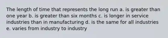 The length of time that represents the long run a. is greater than one year b. is greater than six months c. is longer in service industries than in manufacturing d. is the same for all industries e. varies from industry to industry