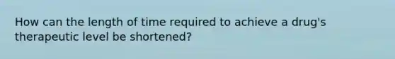How can the length of time required to achieve a drug's therapeutic level be shortened?