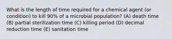 What is the length of time required for a chemical agent (or condition) to kill 90% of a microbial population? (A) death time (B) partial sterilization time (C) killing period (D) decimal reduction time (E) sanitation time