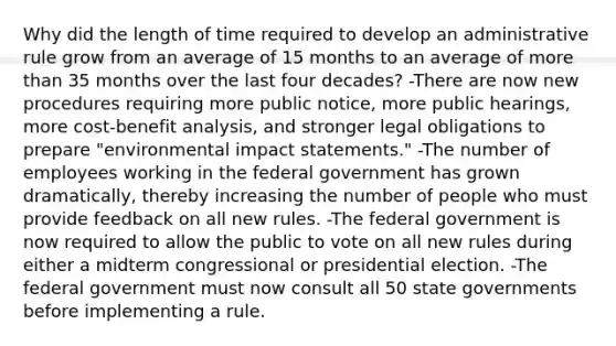 Why did the length of time required to develop an administrative rule grow from an average of 15 months to an average of more than 35 months over the last four decades? -There are now new procedures requiring more public notice, more public hearings, more cost-benefit analysis, and stronger legal obligations to prepare "environmental impact statements." -The number of employees working in the federal government has grown dramatically, thereby increasing the number of people who must provide feedback on all new rules. -The federal government is now required to allow the public to vote on all new rules during either a midterm congressional or presidential election. -The federal government must now consult all 50 state governments before implementing a rule.