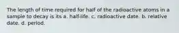 The length of time required for half of the radioactive atoms in a sample to decay is its a. half-life. c. radioactive date. b. relative date. d. period.