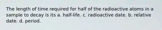 The length of time required for half of the radioactive atoms in a sample to decay is its a. half-life. c. radioactive date. b. relative date. d. period.