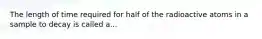 The length of time required for half of the radioactive atoms in a sample to decay is called a...