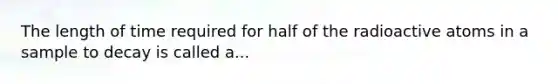 The length of time required for half of the radioactive atoms in a sample to decay is called a...