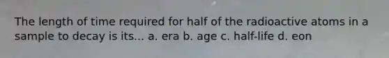 The length of time required for half of the radioactive atoms in a sample to decay is its... a. era b. age c. half-life d. eon