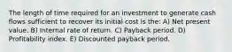 The length of time required for an investment to generate cash flows sufficient to recover its initial cost is the: A) Net present value. B) Internal rate of return. C) Payback period. D) Profitability index. E) Discounted payback period.