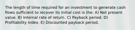 The length of time required for an investment to generate cash flows sufficient to recover its initial cost is the: A) Net present value. B) Internal rate of return. C) Payback period. D) Profitability index. E) Discounted payback period.