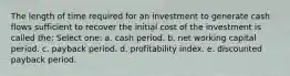 The length of time required for an investment to generate cash flows sufficient to recover the initial cost of the investment is called the: Select one: a. cash period. b. net working capital period. c. payback period. d. profitability index. e. discounted payback period.