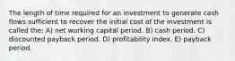 The length of time required for an investment to generate cash flows sufficient to recover the initial cost of the investment is called the: A) net working capital period. B) cash period. C) discounted payback period. D) profitability index. E) payback period.