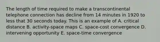 The length of time required to make a transcontinental telephone connection has decline from 14 minutes in 1920 to less that 30 seconds today. This is an example of A. critical distance B. activity-space maps C. space-cost convergence D. intervening opportunity E. space-time convergence