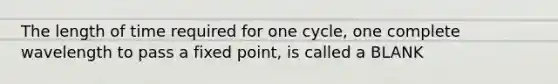 The length of time required for one cycle, one complete wavelength to pass a fixed point, is called a BLANK