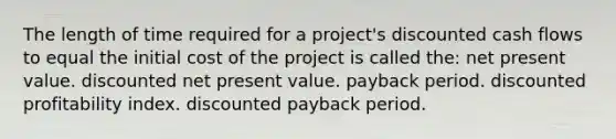 The length of time required for a project's discounted cash flows to equal the initial cost of the project is called the: net present value. discounted net present value. payback period. discounted profitability index. discounted payback period.