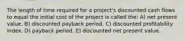 The length of time required for a project's discounted cash flows to equal the initial cost of the project is called the: A) net present value. B) discounted payback period. C) discounted profitability index. D) payback period. E) discounted net present value.