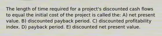 The length of time required for a project's discounted cash flows to equal the initial cost of the project is called the: A) net present value. B) discounted payback period. C) discounted profitability index. D) payback period. E) discounted net present value.