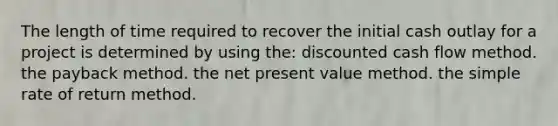 The length of time required to recover the initial cash outlay for a project is determined by using the: discounted cash flow method. the payback method. the net present value method. the simple rate of return method.