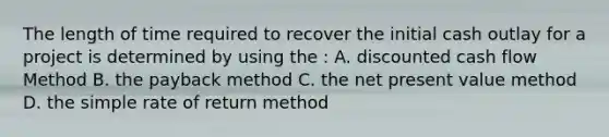 The length of time required to recover the initial cash outlay for a project is determined by using the : A. discounted cash flow Method B. the payback method C. the net present value method D. the simple rate of return method