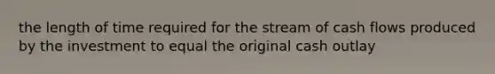 the length of time required for the stream of cash flows produced by the investment to equal the original cash outlay