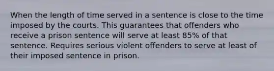 When the length of time served in a sentence is close to the time imposed by the courts. This guarantees that offenders who receive a prison sentence will serve at least 85% of that sentence. Requires serious violent offenders to serve at least of their imposed sentence in prison.