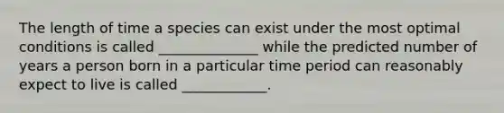 The length of time a species can exist under the most optimal conditions is called ______________ while the predicted number of years a person born in a particular time period can reasonably expect to live is called ____________.