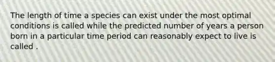 The length of time a species can exist under the most optimal conditions is called while the predicted number of years a person born in a particular time period can reasonably expect to live is called .