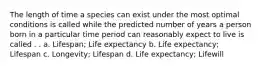 The length of time a species can exist under the most optimal conditions is called while the predicted number of years a person born in a particular time period can reasonably expect to live is called . . a. Lifespan; Life expectancy b. Life expectancy; Lifespan c. Longevity; Lifespan d. Life expectancy; Lifewill