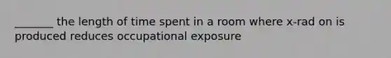 _______ the length of time spent in a room where x-rad on is produced reduces occupational exposure