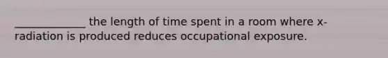 _____________ the length of time spent in a room where x-radiation is produced reduces occupational exposure.