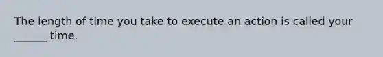 The length of time you take to execute an action is called your ______ time.