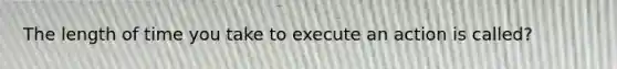 The length of time you take to execute an action is called?