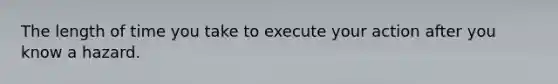 The length of time you take to execute your action after you know a hazard.