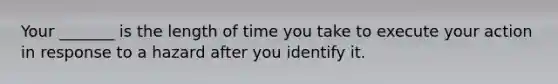 Your _______ is the length of time you take to execute your action in response to a hazard after you identify it.