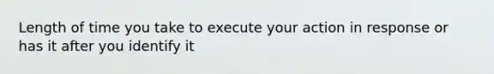 Length of time you take to execute your action in response or has it after you identify it