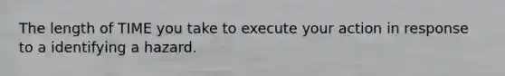 The length of TIME you take to execute your action in response to a identifying a hazard.