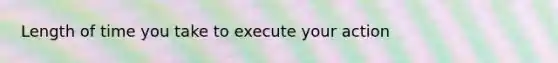 Length of time you take to execute your action