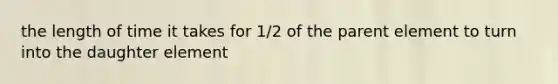 the length of time it takes for 1/2 of the parent element to turn into the daughter element