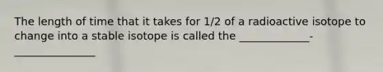 The length of time that it takes for 1/2 of a radioactive isotope to change into a stable isotope is called the _____________-_______________