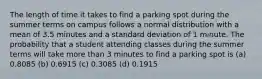 The length of time it takes to find a parking spot during the summer terms on campus follows a normal distribution with a mean of 3.5 minutes and a standard deviation of 1 minute. The probability that a student attending classes during the summer terms will take more than 3 minutes to find a parking spot is (a) 0.8085 (b) 0.6915 (c) 0.3085 (d) 0.1915